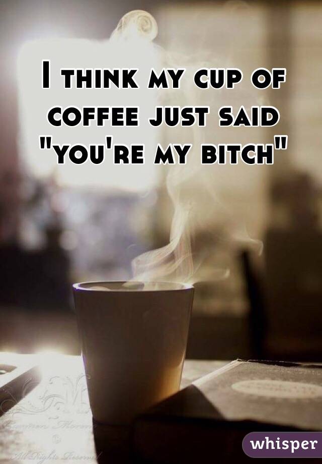 I think my cup of coffee just said "you're my bitch"