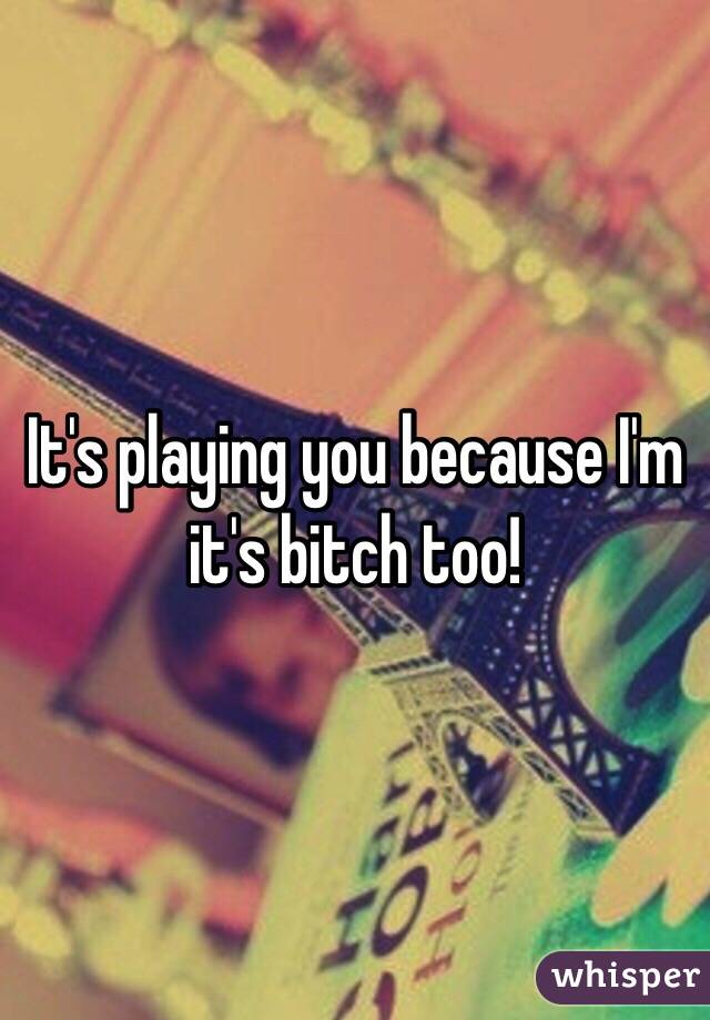 It's playing you because I'm it's bitch too!