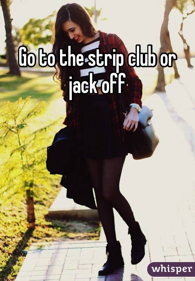 Go to the strip club or jack off