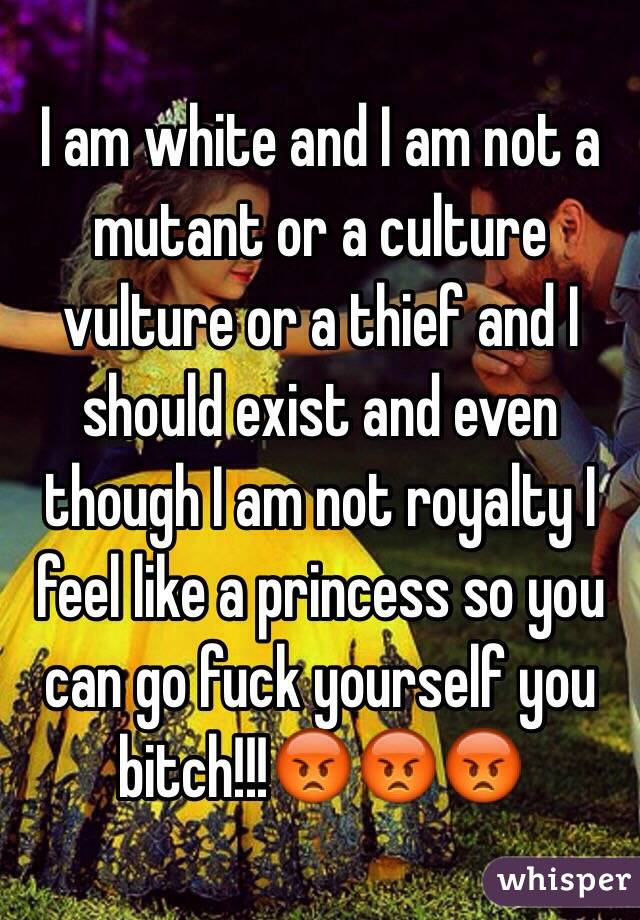 I am white and I am not a mutant or a culture vulture or a thief and I should exist and even though I am not royalty I feel like a princess so you can go fuck yourself you bitch!!!😡😡😡