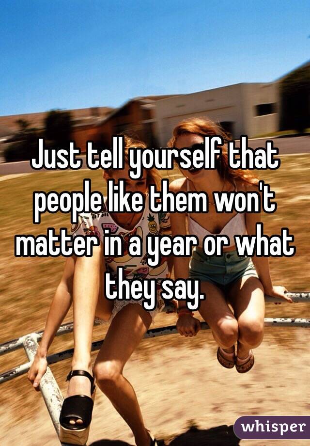 Just tell yourself that people like them won't matter in a year or what they say. 