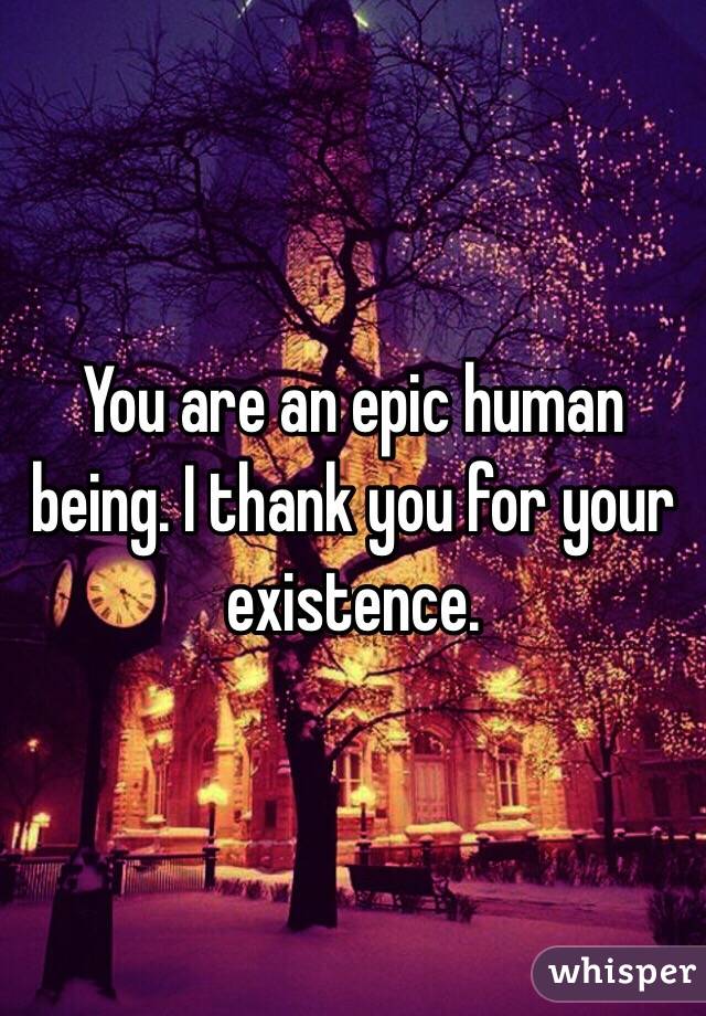 You are an epic human being. I thank you for your existence.
