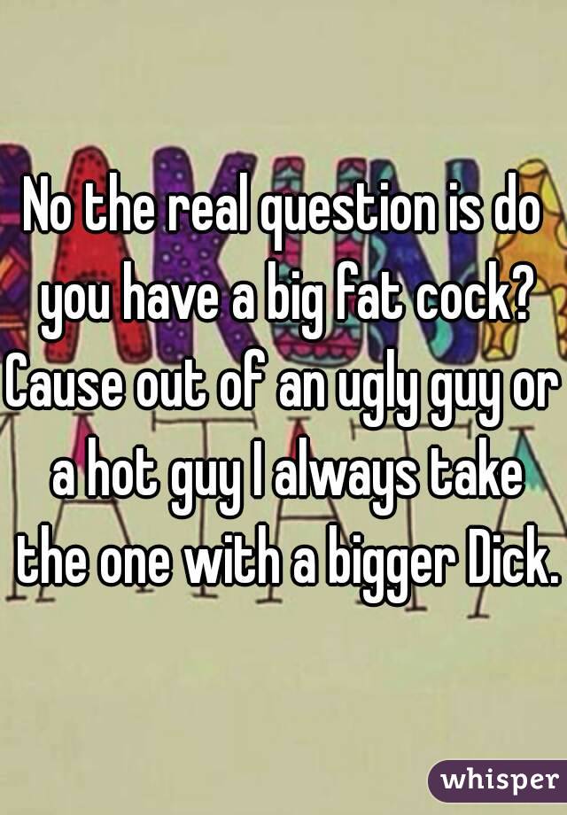 No the real question is do you have a big fat cock?
Cause out of an ugly guy or a hot guy I always take the one with a bigger Dick.