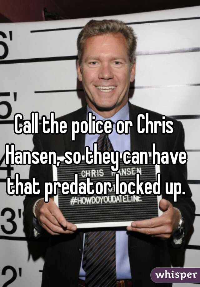 Call the police or Chris Hansen, so they can have that predator locked up.