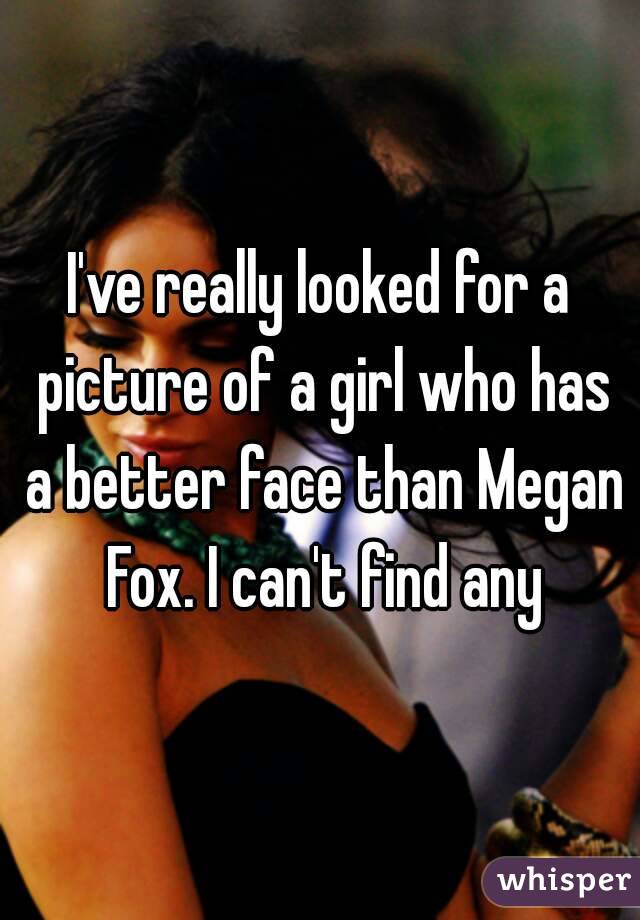 I've really looked for a picture of a girl who has a better face than Megan Fox. I can't find any