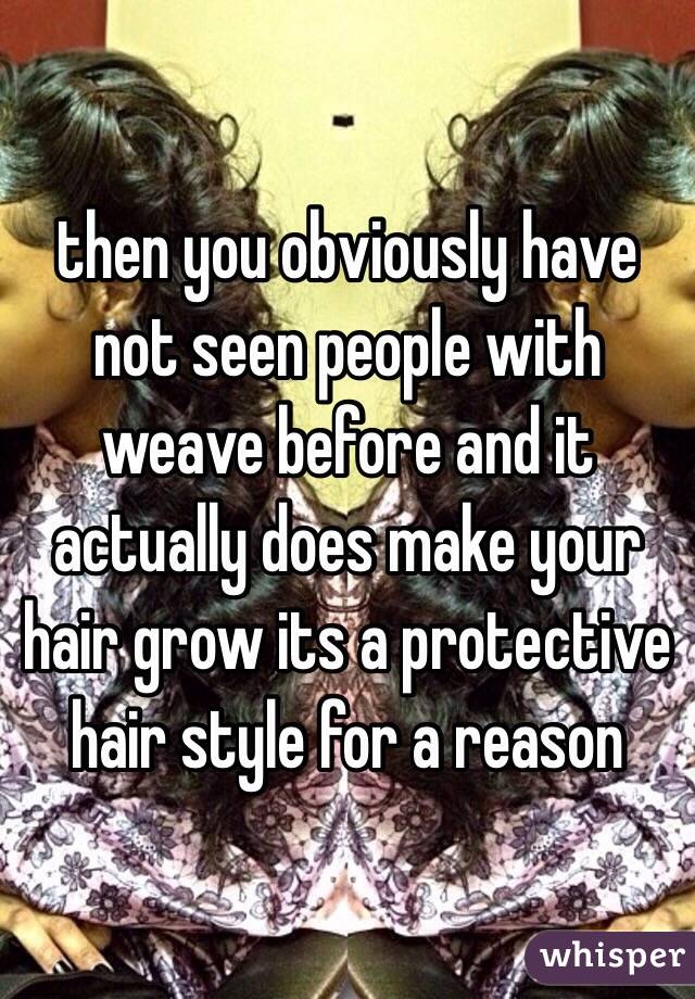 then you obviously have not seen people with weave before and it actually does make your hair grow its a protective hair style for a reason