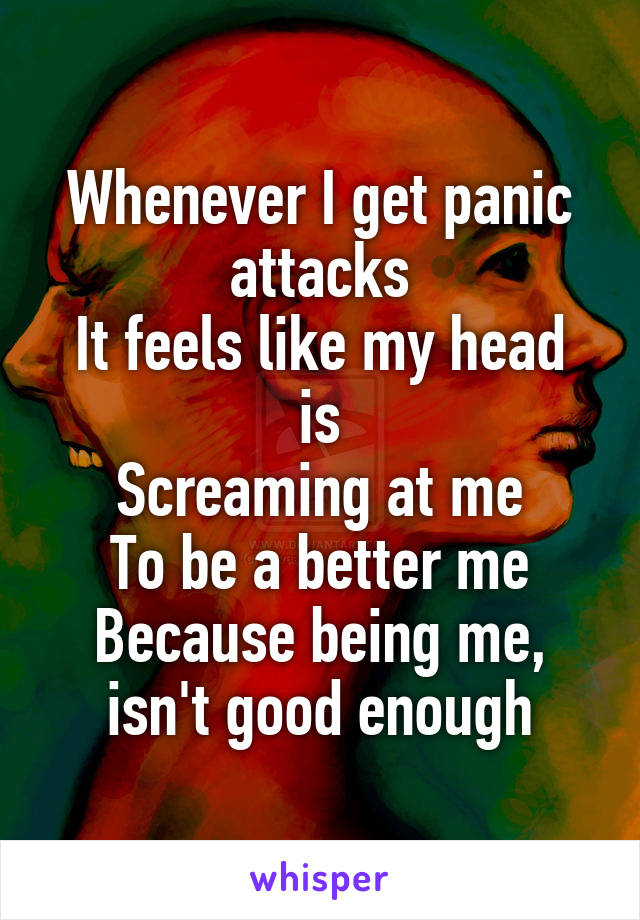 Whenever I get panic attacks
It feels like my head is
Screaming at me
To be a better me
Because being me, isn't good enough