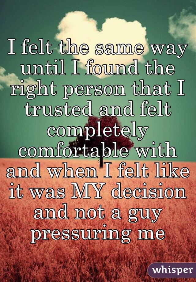 I felt the same way until I found the right person that I trusted and felt completely comfortable with and when I felt like it was MY decision and not a guy pressuring me