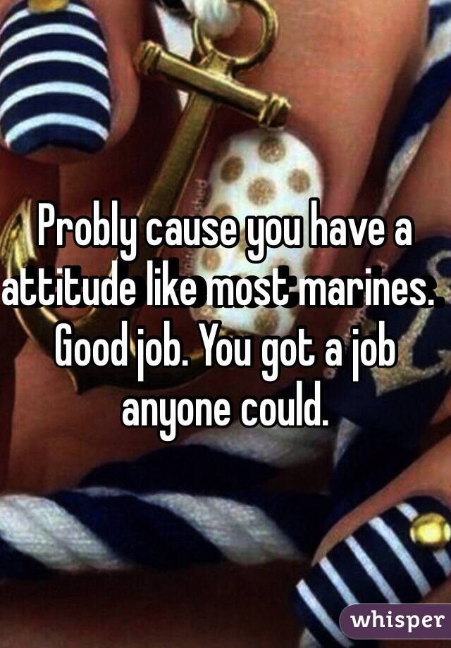 Probly cause you have a attitude like most marines.  Good job. You got a job anyone could. 