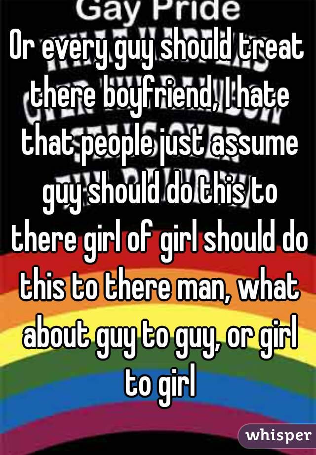 Or every guy should treat there boyfriend, I hate that people just assume guy should do this to there girl of girl should do this to there man, what about guy to guy, or girl to girl