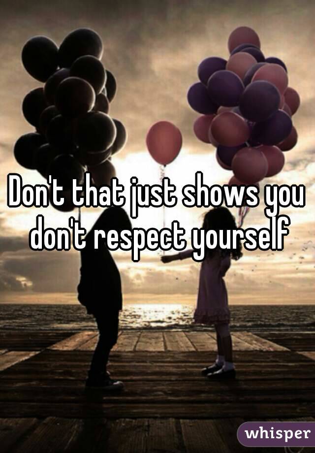 Don't that just shows you don't respect yourself