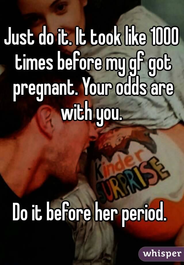 Just do it. It took like 1000 times before my gf got pregnant. Your odds are with you. 



Do it before her period. 