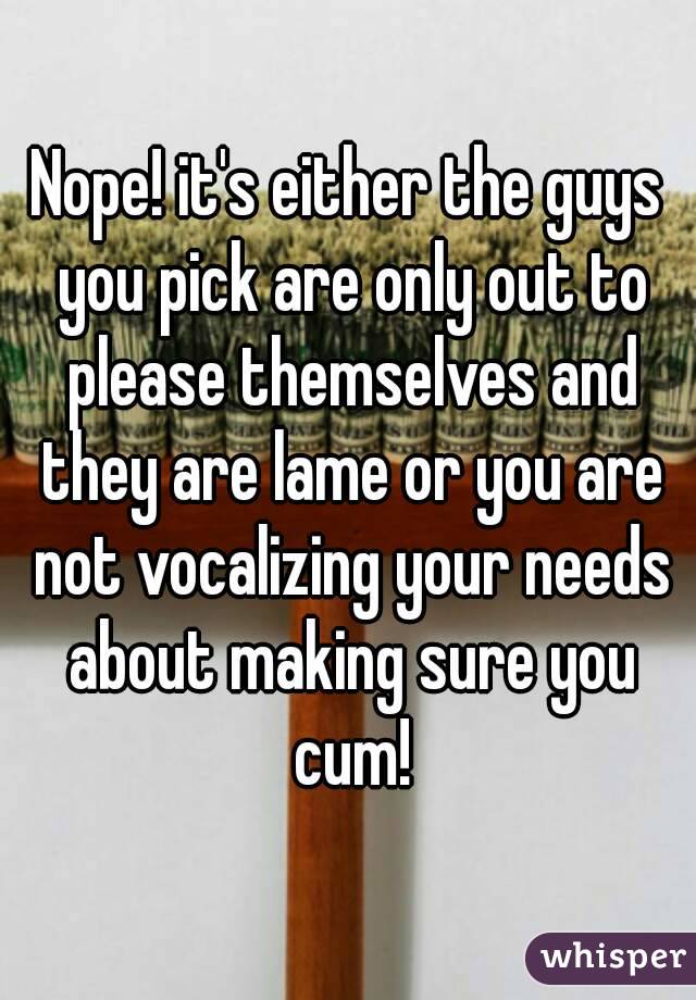 Nope! it's either the guys you pick are only out to please themselves and they are lame or you are not vocalizing your needs about making sure you cum!
