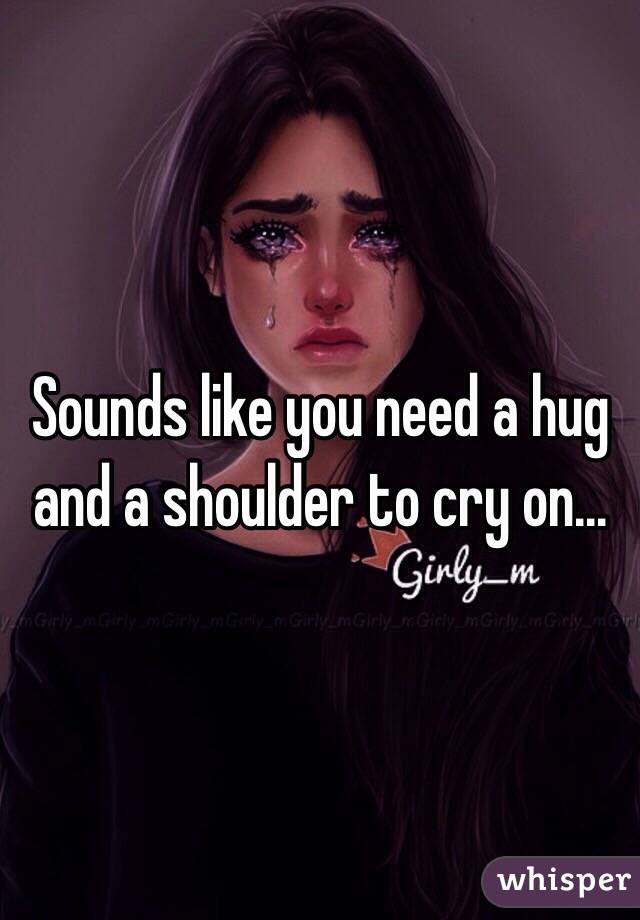 Sounds like you need a hug and a shoulder to cry on...