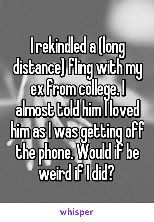 I rekindled a (long distance) fling with my ex from college. I almost told him I loved him as I was getting off the phone. Would if be weird if I did? 