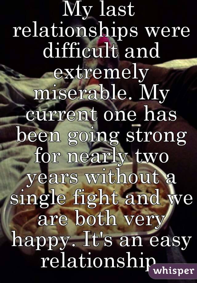 My last relationships were difficult and extremely miserable. My current one has been going strong for nearly two years without a single fight and we are both very happy. It's an easy relationship.