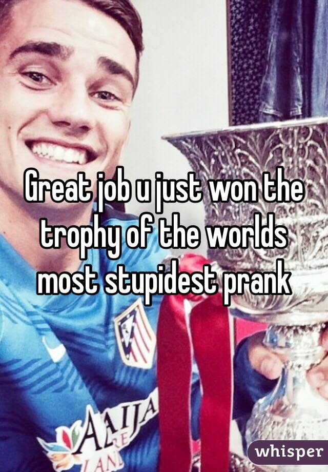 Great job u just won the trophy of the worlds most stupidest prank