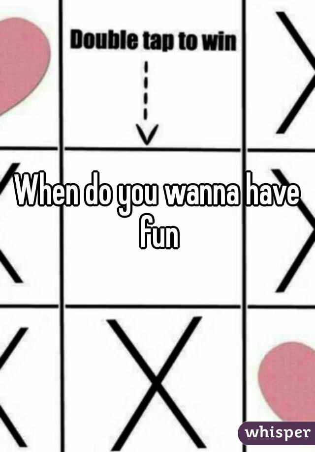 When do you wanna have fun