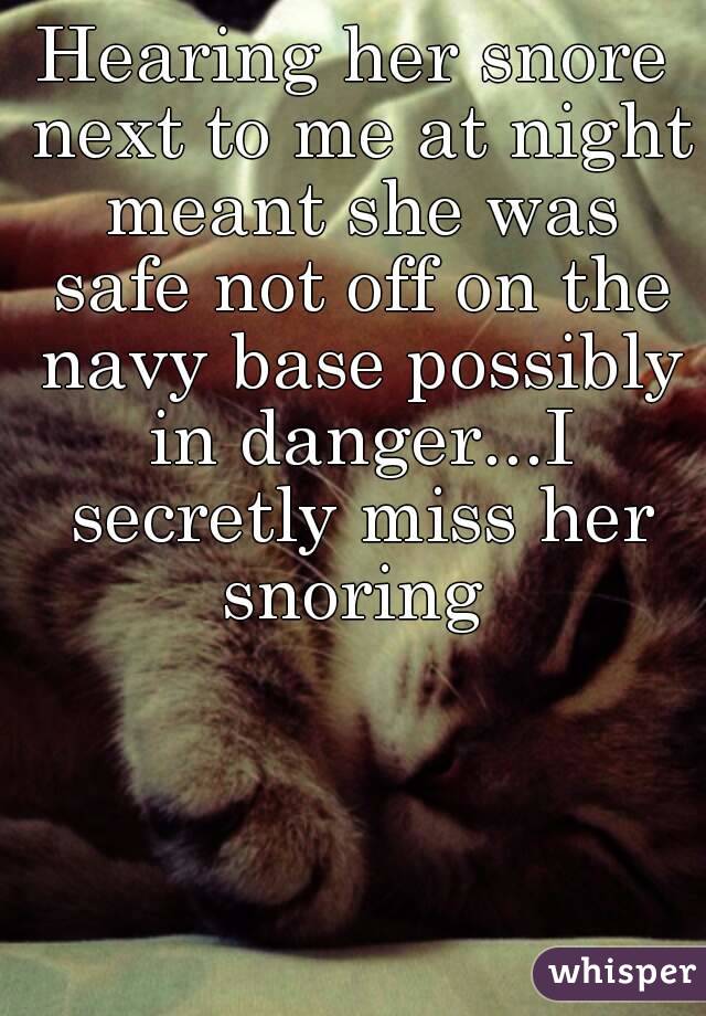 Hearing her snore next to me at night meant she was safe not off on the navy base possibly in danger...I secretly miss her snoring 