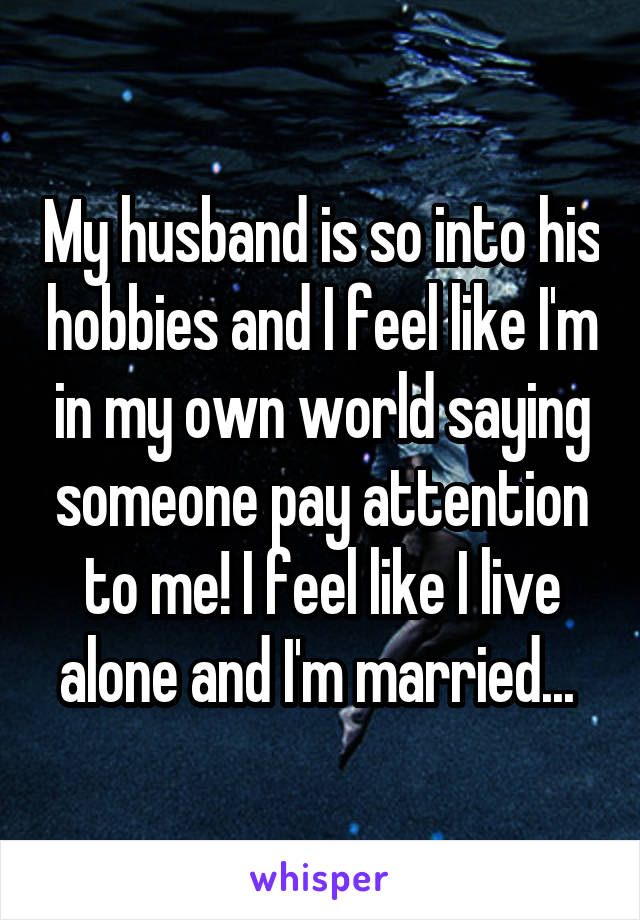 My husband is so into his hobbies and I feel like I'm in my own world saying someone pay attention to me! I feel like I live alone and I'm married... 