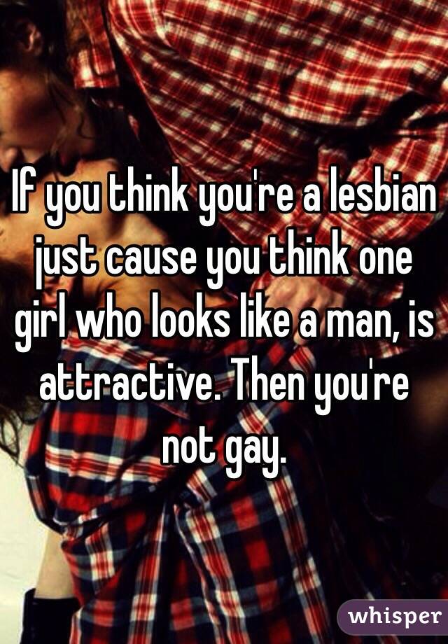 If you think you're a lesbian just cause you think one girl who looks like a man, is attractive. Then you're not gay.