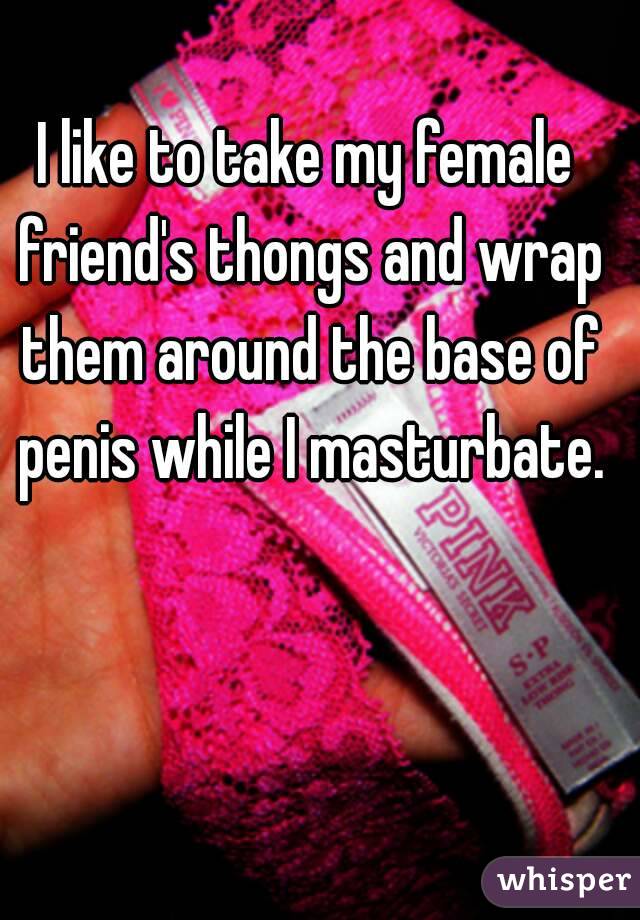 I like to take my female friend's thongs and wrap them around the base of penis while I masturbate.