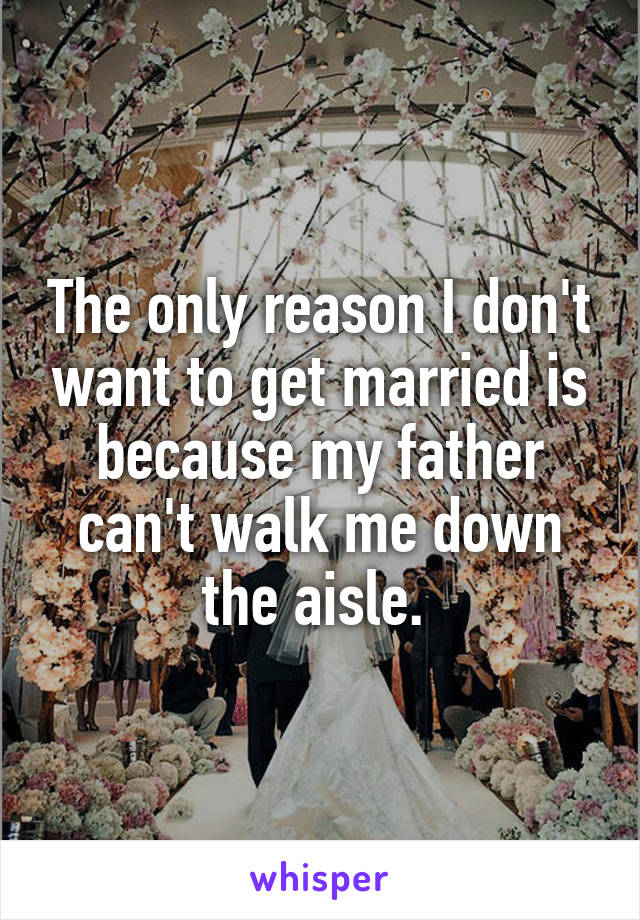 The only reason I don't want to get married is because my father can't walk me down the aisle. 