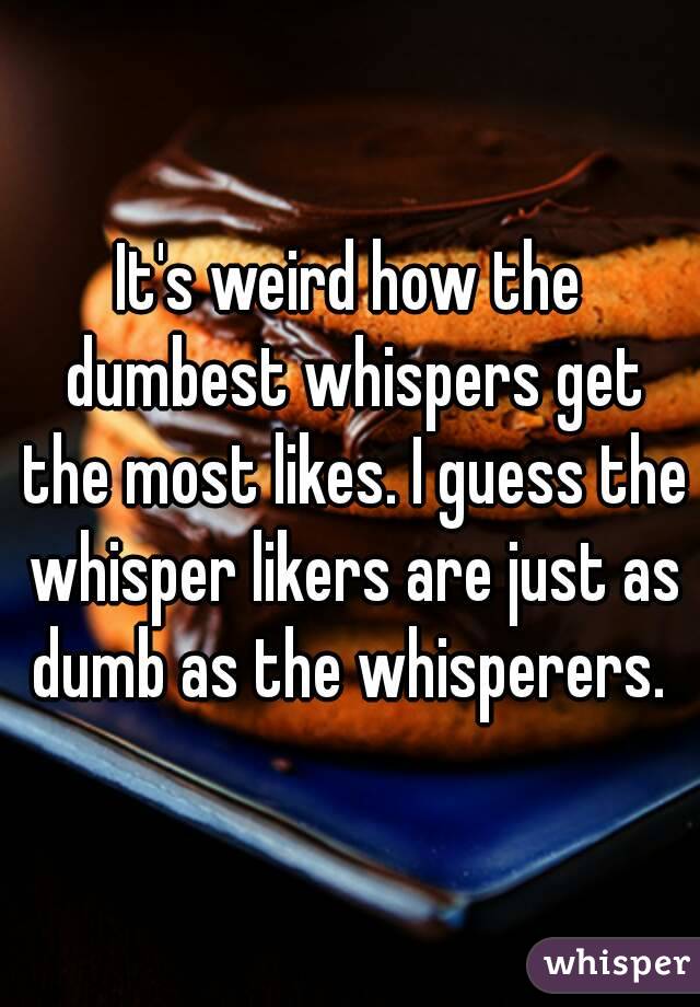 It's weird how the dumbest whispers get the most likes. I guess the whisper likers are just as dumb as the whisperers. 