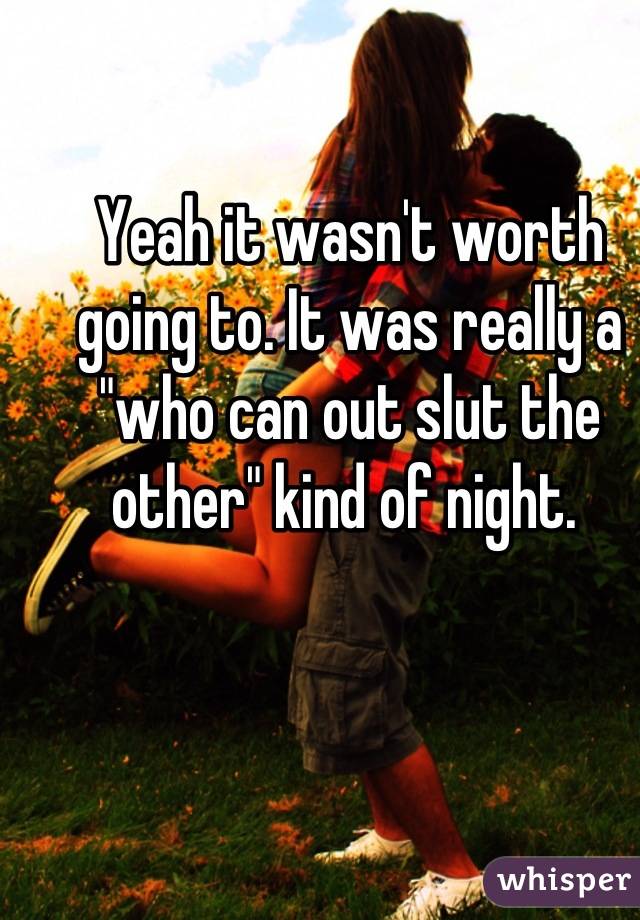 Yeah it wasn't worth going to. It was really a "who can out slut the other" kind of night. 