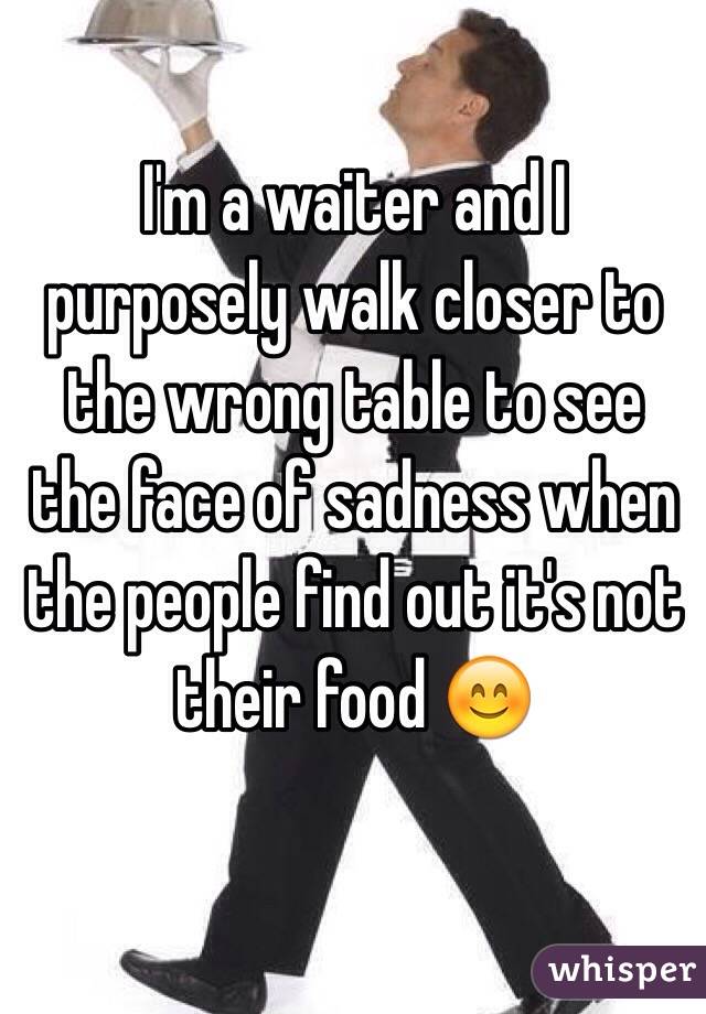 I'm a waiter and I purposely walk closer to the wrong table to see the face of sadness when  the people find out it's not their food 😊