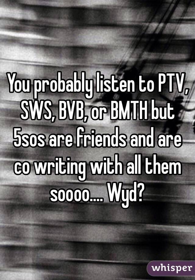 You probably listen to PTV, SWS, BVB, or BMTH but 5sos are friends and are co writing with all them soooo.... Wyd?