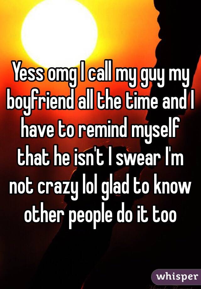 Yess omg I call my guy my boyfriend all the time and I have to remind myself that he isn't I swear I'm not crazy lol glad to know other people do it too 