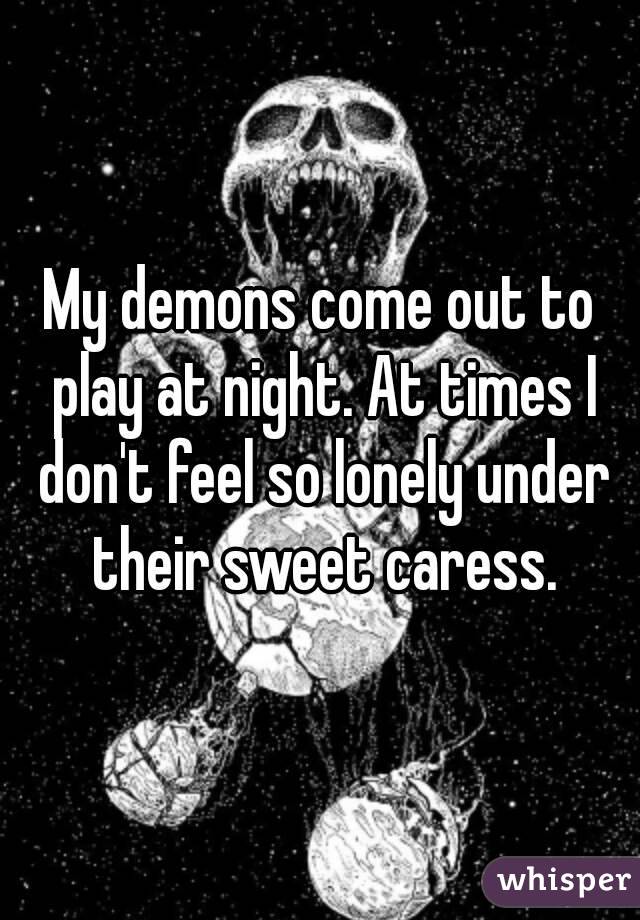 My demons come out to play at night. At times I don't feel so lonely under their sweet caress.