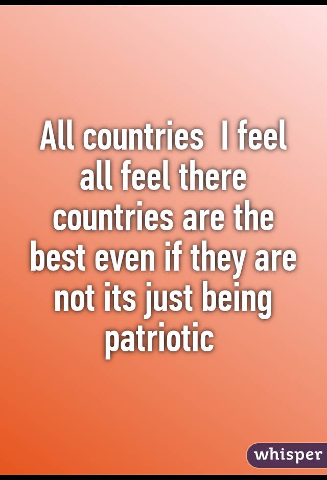 All countries  I feel all feel there countries are the best even if they are not its just being patriotic 