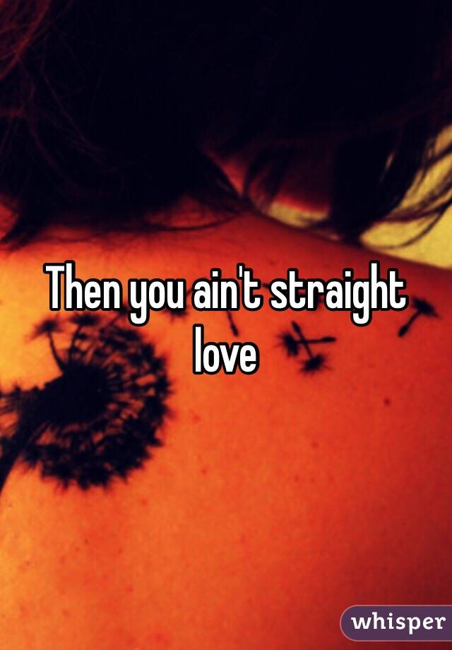 Then you ain't straight love