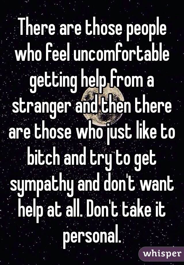 There are those people who feel uncomfortable getting help from a stranger and then there  are those who just like to bitch and try to get sympathy and don't want help at all. Don't take it personal. 