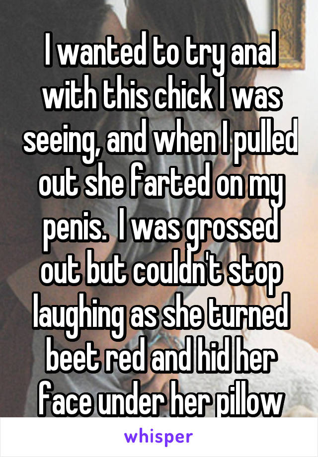 I wanted to try anal with this chick I was seeing, and when I pulled out she farted on my penis.  I was grossed out but couldn't stop laughing as she turned beet red and hid her face under her pillow