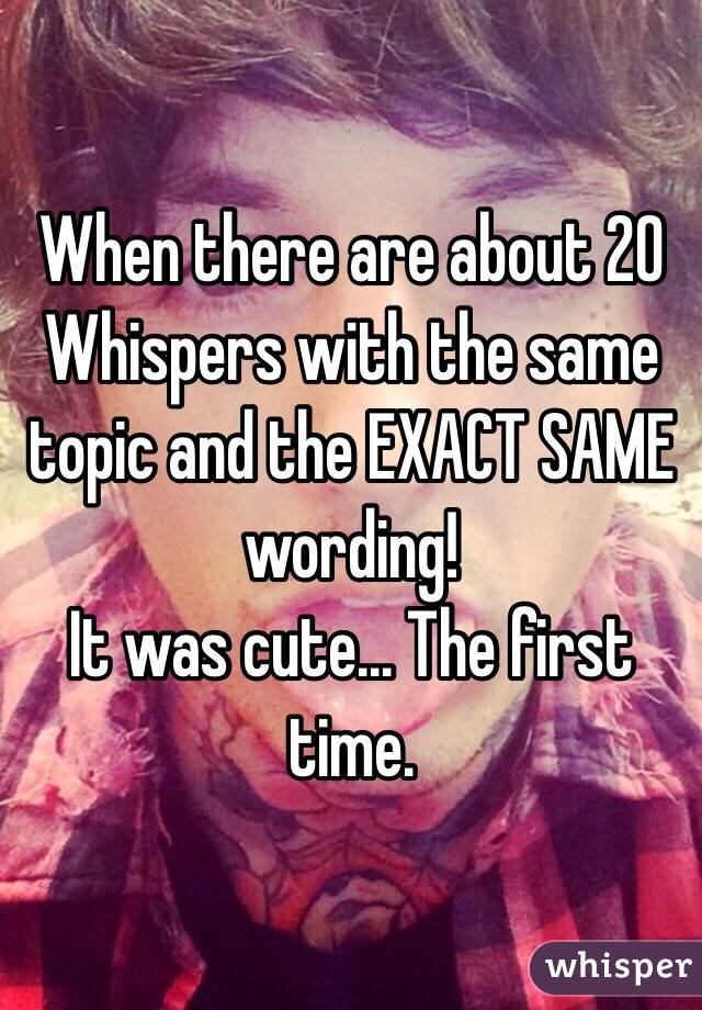 When there are about 20 Whispers with the same topic and the EXACT SAME wording!
It was cute... The first time.