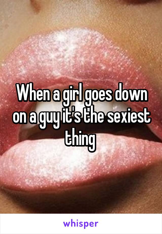 When a girl goes down on a guy it's the sexiest thing 