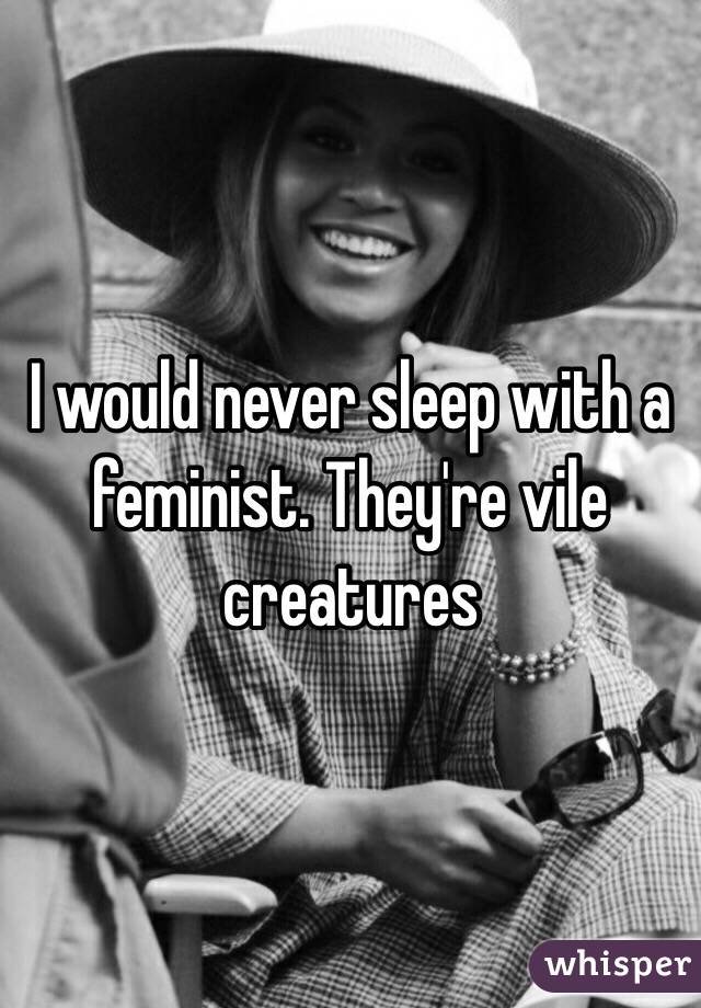 I would never sleep with a feminist. They're vile creatures 
