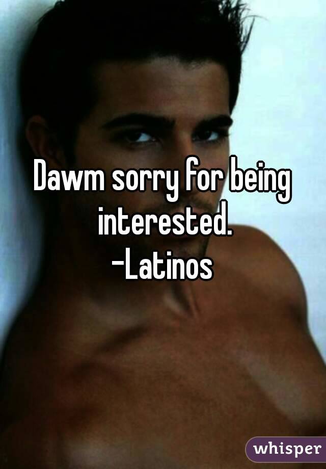 Dawm sorry for being interested.
 -Latinos 