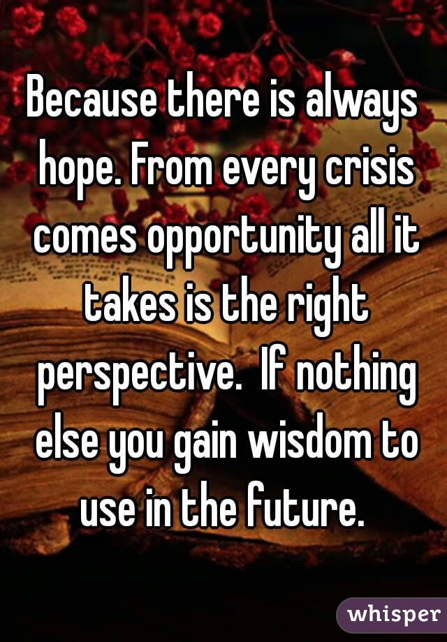 Because there is always hope. From every crisis comes opportunity all it takes is the right perspective.  If nothing else you gain wisdom to use in the future. 