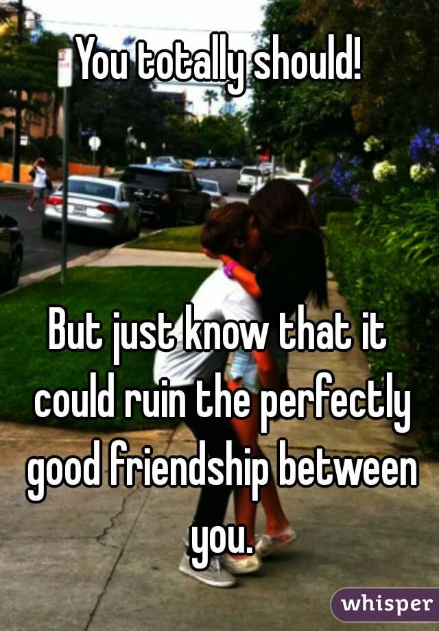 You totally should!



But just know that it could ruin the perfectly good friendship between you.