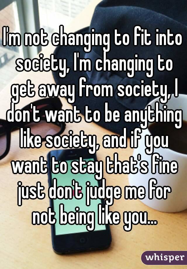 I'm not changing to fit into society, I'm changing to get away from society, I don't want to be anything like society, and if you want to stay that's fine just don't judge me for not being like you...