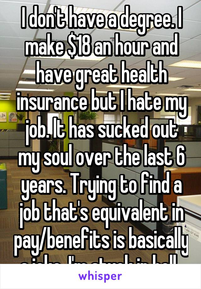 I don't have a degree. I make $18 an hour and have great health insurance but I hate my job. It has sucked out my soul over the last 6 years. Trying to find a job that's equivalent in pay/benefits is basically a joke. I'm stuck in hell. 