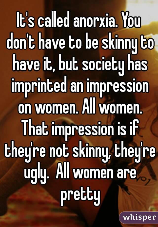 It's called anorxia. You don't have to be skinny to have it, but society has imprinted an impression on women. All women. That impression is if they're not skinny, they're ugly.  All women are pretty