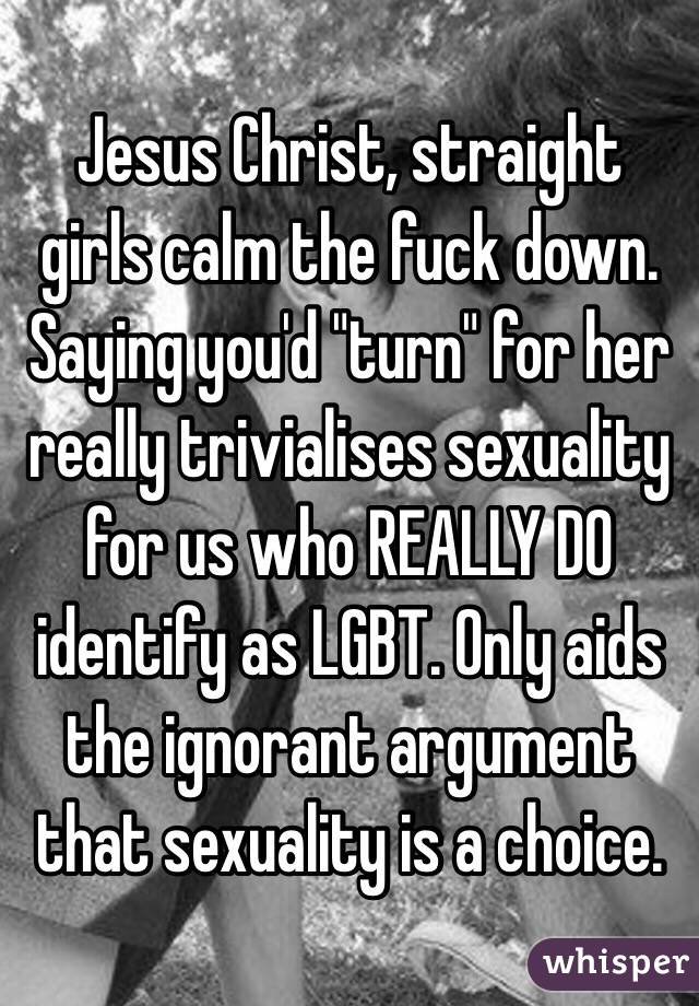 Jesus Christ, straight girls calm the fuck down. Saying you'd "turn" for her really trivialises sexuality for us who REALLY DO identify as LGBT. Only aids the ignorant argument that sexuality is a choice. 