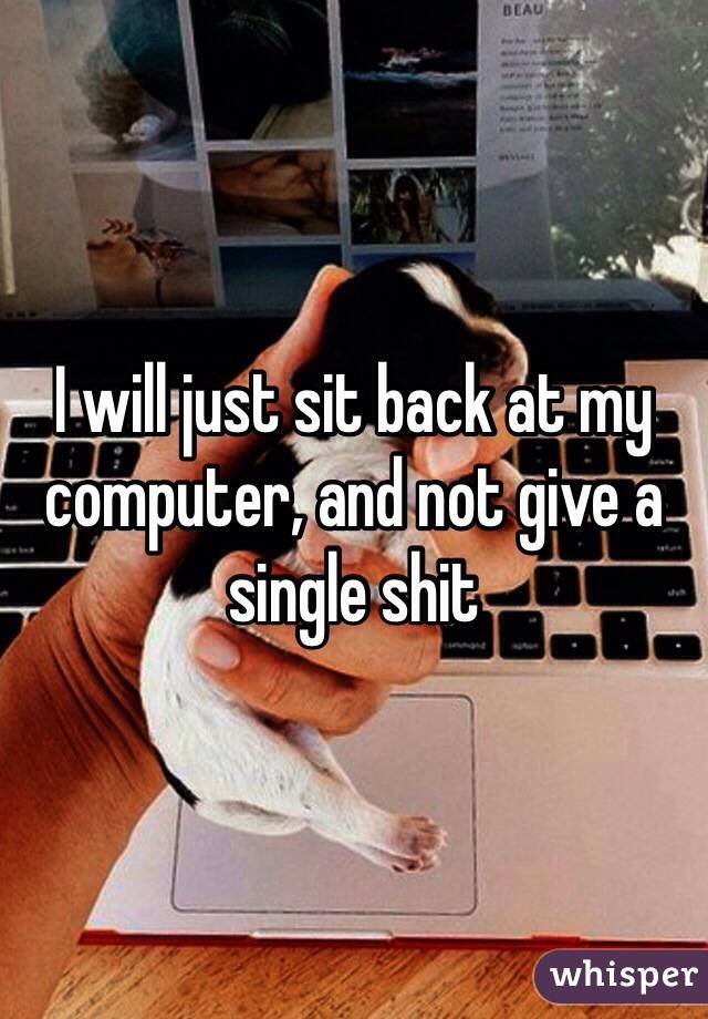 I will just sit back at my computer, and not give a single shit