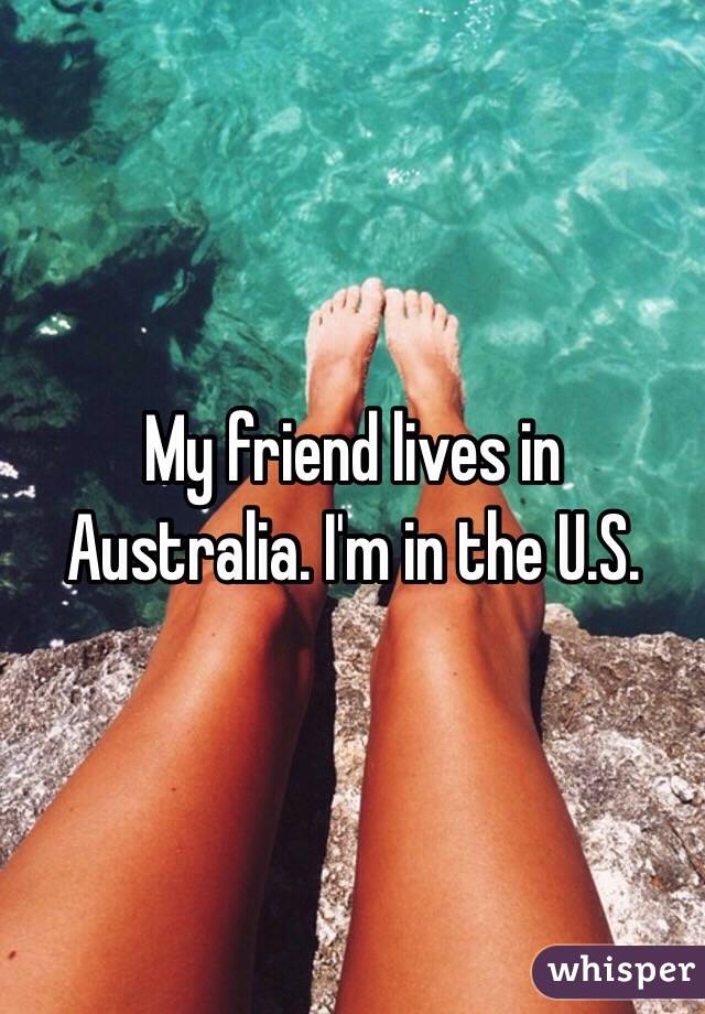 My friend lives in Australia. I'm in the U.S.
