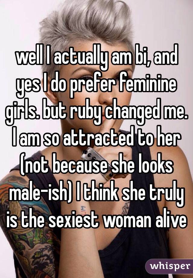 well I actually am bi, and yes I do prefer feminine girls. but ruby changed me. I am so attracted to her (not because she looks male-ish) I think she truly is the sexiest woman alive 